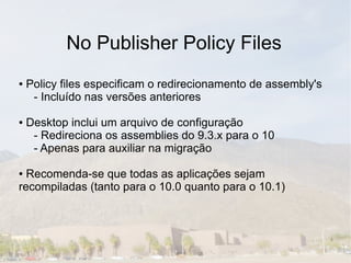 No Publisher Policy Files
●   Policy files especificam o redirecionamento de assembly's
     - Incluído nas versões anteriores

●   Desktop inclui um arquivo de configuração
     - Redireciona os assemblies do 9.3.x para o 10
     - Apenas para auxiliar na migração

● Recomenda-se que todas as aplicações sejam
recompiladas (tanto para o 10.0 quanto para o 10.1)
 