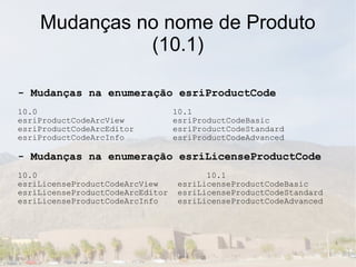 Mudanças no nome de Produto
              (10.1)

- Mudanças na enumeração esriProductCode
10.0                              10.1
esriProductCodeArcView            esriProductCodeBasic
esriProductCodeArcEditor          esriProductCodeStandard
esriProductCodeArcInfo            esriProductCodeAdvanced

- Mudanças na enumeração esriLicenseProductCode
10.0                                     10.1
esriLicenseProductCodeArcView      esriLicenseProductCodeBasic
esriLicenseProductCodeArcEditor    esriLicenseProductCodeStandard
esriLicenseProductCodeArcInfo      esriLicenseProductCodeAdvanced
 