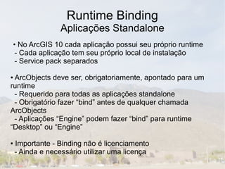 Runtime Binding
                  Aplicações Standalone
• No ArcGIS 10 cada aplicação possui seu próprio runtime
 - Cada aplicação tem seu próprio local de instalação
 - Service pack separados

●ArcObjects deve ser, obrigatoriamente, apontado para um
runtime
 - Requerido para todas as aplicações standalone
 - Obrigatório fazer “bind” antes de qualquer chamada
ArcObjects
 - Aplicações “Engine” podem fazer “bind” para runtime
“Desktop” ou “Engine”

●   Importante - Binding não é licenciamento
    - Ainda e necessário utilizar uma licença
 