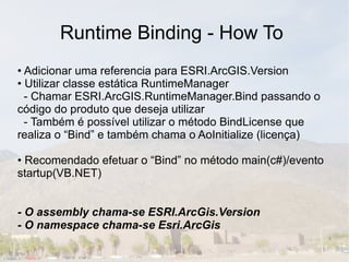 Runtime Binding - How To
• Adicionar uma referencia para ESRI.ArcGIS.Version
• Utilizar classe estática RuntimeManager
  - Chamar ESRI.ArcGIS.RuntimeManager.Bind passando o
código do produto que deseja utilizar
  - Também é possível utilizar o método BindLicense que
realiza o “Bind” e também chama o AoInitialize (licença)

• Recomendado efetuar o “Bind” no método main(c#)/evento
startup(VB.NET)


- O assembly chama-se ESRI.ArcGis.Version
- O namespace chama-se Esri.ArcGis
 