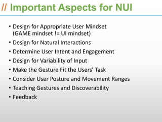 ESRI International Developer Summit 2013

// Important Aspects for NUI
 • Design for Appropriate User Mindset
   (GAME mindset != UI mindset)
 • Design for Natural Interactions
 • Determine User Intent and Engagement
 • Design for Variability of Input
 • Make the Gesture Fit the Users’ Task
 • Consider User Posture and Movement Ranges
 • Teaching Gestures and Discoverability
 • Feedback
 