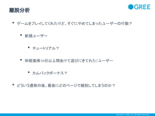 離脱分析

•

ゲームをプレイしてくれたけど、すぐにやめてしまったユーザーの行動？

•

新規ユーザー

•
•

休眠復帰（n日以上間あけて遊びにきてれた）ユーザー

•
•

チュートリアル？

カムバックボーナス？

どういう遷移の後、最後にどのページで離脱してしまうのか？

Copyright © GREE, Inc. All Rights Reserved.

 