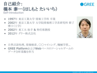 自己紹介：
橋本 泰一（はしもと たいいち）
Self-introduction

• 1997年 東京工業大学 情報工学科 卒業
• 2002年 東京工業大学 大学院情報理工学系研究科 修了
博士（工学）
• 2002年 東工大 助手 & 特任准教授
• 2012年 グリー株式会社

• 自然言語処理、情報検索、〇〇マイニング、機械学習…
• GREE PlatformおよびWebベースのソーシャルゲームの
データ分析基盤を担当

Copyright © GREE, Inc. All Rights Reserved.

 
