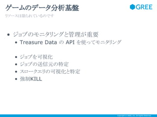 ゲームのデータ分析基盤
リソースは限られているのです

• ジョブのモニタリングと管理が重要
• Treasure Data の API を使ってモニタリング
•
•
•
•

ジョブを可視化
ジョブの送信元の特定
スロークエリの可視化と特定
強制KILL

Copyright © GREE, Inc. All Rights Reserved.

 
