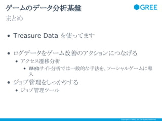 ゲームのデータ分析基盤
まとめ
• Treasure Data を使ってます
• ログデータをゲーム改善のアクションにつなげる
• アクセス遷移分析
• Webサイト分析では一般的な手法を、ソーシャルゲームに導
入

• ジョブ管理をしっかりする
• ジョブ管理ツール

Copyright © GREE, Inc. All Rights Reserved.

 