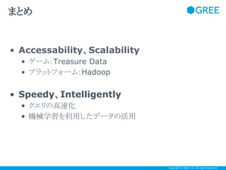まとめ

• Accessability、Scalability
• ゲーム：Treasure Data
• プラットフォーム：Hadoop

• Speedy、Intelligently
• クエリの高速化
• 機械学習を利用したデータの活用

Copyright © GREE, Inc. All Rights Reserved.

 
