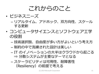 これからのこと
• ビジネスニーズ
– リアルタイム、アドホック、双方向性、スケール
する更新

• コンピュータサイエンスとソフトウェア工学
の役割
– 技術選択肢、自由度が多い方がよいという考え方
– 制約の中で洗練された設計は美しい
– IT のイノベーションの大半はクラウドから起こる
⇒ 分散システムが主要なテーマとなる
– スケーラビリティは可用性、耐障害性
（Resiliency）の前提で考える
(C) 2014 Microsoft Corporation

15

 
