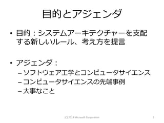 目的とアジェンダ
• 目的：システムアーキテクチャーを支配
する新しいルール、考え方を提言
• アジェンダ：
– ソフトウェア工学とコンピュータサイエンス
– コンピュータサイエンスの先端事例
– 大事なこと

(C) 2014 Microsoft Corporation

2

 