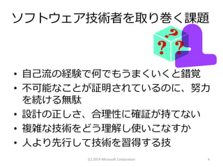 ソフトウェア技術者を取り巻く課題

• 自己流の経験で何でもうまくいくと錯覚
• 不可能なことが証明されているのに、努力
を続ける無駄
• 設計の正しさ、合理性に確証が持てない
• 複雑な技術をどう理解し使いこなすか
• 人より先行して技術を習得する技
(C) 2014 Microsoft Corporation

4

 