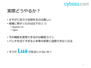 実際どうやるか？
• さすがに自力で全部作るのは厳しい
• 候補に挙がったのは以下の 2 つ
• Apache 2.4
• nginx
• 今の機能を実現できるのは最低ライン
• パッチを当てすぎると本家の変更に追随できなくなる
• そうだ Luaがあるじゃないか！
14
 