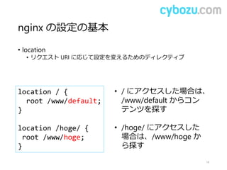 nginx の設定の基本
• location
• リクエスト URI に応じて設定を変えるためのディレクティブ
18
location / {
root /www/default;
}
location /hoge/ {
root /www/hoge;
}
• / にアクセスした場合は、
/www/default からコン
テンツを探す
• /hoge/ にアクセスした
場合は、/www/hoge か
ら探す
 