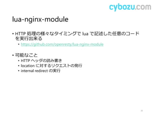 lua-nginx-module
• HTTP 処理の様々なタイミングで lua で記述した任意のコード
を実行出来る
• https://github.com/openresty/lua-nginx-module
• 可能なこと
• HTTP ヘッダの読み書き
• location に対するリクエストの発行
• internal redirect の実行
20
 