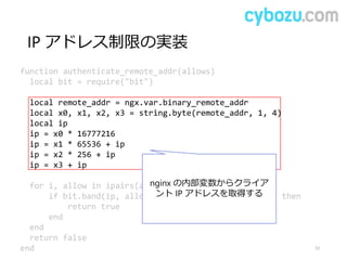 IP アドレス制限の実装
33
function authenticate_remote_addr(allows)
local bit = require("bit")
local remote_addr = ngx.var.binary_remote_addr
local x0, x1, x2, x3 = string.byte(remote_addr, 1, 4)
local ip
ip = x0 * 16777216
ip = x1 * 65536 + ip
ip = x2 * 256 + ip
ip = x3 + ip
for i, allow in ipairs(allows) do
if bit.band(ip, allow[2]) == bit.tobit(allow[1]) then
return true
end
end
return false
end
nginx の内部変数からクライア
ント IP アドレスを取得する
 