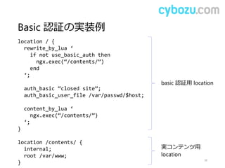 Basic 認証の実装例
38
location / {
rewrite_by_lua ‘
if not use_basic_auth then
ngx.exec(“/contents/”)
end
‘;
auth_basic “closed site”;
auth_basic_user_file /var/passwd/$host;
content_by_lua ‘
ngx.exec(“/contents/”)
‘;
}
location /contents/ {
internal;
root /var/www;
}
basic 認証用 location
実コンテンツ用
location
 