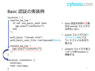 Basic 認証の実装例
42
location / {
rewrite_by_lua ‘
if not use_basic_auth then
ngx.exec(“/contents/”)
end
‘;
auth_basic “closed site”;
auth_basic_user_file /var/passwd/$host;
content_by_lua ‘
ngx.exec(“/contents/”)
‘;
}
location /contents/ {
internal;
root /var/www;
}
• basic 認証を利用する場
合は rewrite フェイズで
は何もしない
• access フェイズではサ
ブドメイン毎にパス
ワードファイルを切り
替える
• content フェイズで実コ
ンテンツ用 location に
移動する
 