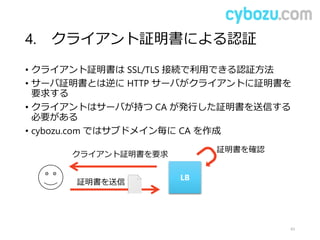 4. クライアント証明書による認証
• クライアント証明書は SSL/TLS 接続で利用できる認証方法
• サーバ証明書とは逆に HTTP サーバがクライアントに証明書を
要求する
• クライアントはサーバが持つ CA が発行した証明書を送信する
必要がある
• cybozu.com ではサブドメイン毎に CA を作成
43
LB
クライアント証明書を要求
証明書を送信
証明書を確認
 