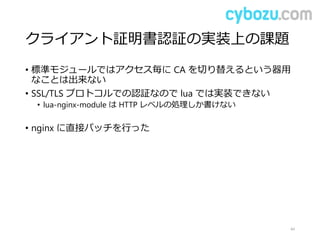 クライアント証明書認証の実装上の課題
• 標準モジュールではアクセス毎に CA を切り替えるという器用
なことは出来ない
• SSL/TLS プロトコルでの認証なので lua では実装できない
• lua-nginx-module は HTTP レベルの処理しか書けない
• nginx に直接パッチを行った
44
 