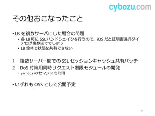 その他おこなったこと
• LB を複数サーバにした場合の問題
• 各 LB 毎に SSL ハンドシェイクを行うので、iOS だと証明書選択ダイ
アログ複数回でてしまう
• LB 全体で状態を共有できない
1. 複数サーバー間での SSL セッションキャッシュ共有パッチ
2. DoS 対策用同時リクエスト制限モジュールの開発
• yrmcds のセマフォを利用
• いずれも OSS として公開予定
48
 