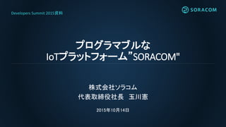プログラマブルな
IoTプラットフォーム”SORACOM"
株式会社ソラコム
代表取締役社長 玉川憲
2015年10月14日
Developers Summit 2015資料
 