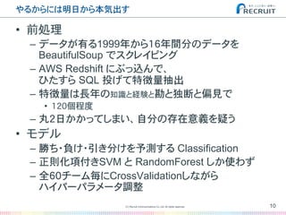 やるからには明日から本気出す�
•  前処理
–  データが有る1999年から16年間分のデータを
BeautifulSoup でスクレイピング
–  AWS Redshift にぶっ込んで、
ひたすら SQL 投げて特徴量抽出
–  特徴量は長年の知識と経験と勘と独断と偏見で
•  120個程度
–  丸2日かかってしまい、自分の存在意義を疑う
•  モデル
–  勝ち・負け・引き分けを予測する Classification
–  正則化項付きSVM と RandomForest しか使わず
–  全60チーム毎にCrossValidationしながら
ハイパーパラメータ調整�
10(C) Recruit Communications Co.,Ltd. All rights reserved.
�
 