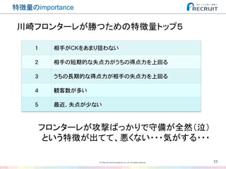 特徴量のimportance�
1� 相手がCKをあまり狙わない�
2� 相手の短期的な失点力がうちの得点力を上回る�
3� うちの長期的な得点力が相手の失点力を上回る�
4� 観客数が多い�
5� 最近、失点が少ない�
11(C) Recruit Communications Co.,Ltd. All rights reserved.
�
川崎フロンターレが勝つための特徴量トップ５	
フロンターレが攻撃ばっかりで守備が全然（泣）	
という特徴が出てて、悪くない・・・気がする・・・	
 