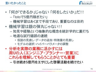 言いたかったこと�
•  「何ができるか」じゃない�「何をしたいか」だ！！
–  「totoで5億円稼ぎたい」
–  機械学習はあくまで手段であり、重要なのは目的
•  機械学習は銀の弾丸じゃない！！
–  知見や経験という抽象的な概念を統計学的に裏打ち
–  地道な試行錯誤の連続
•  仮説の見直し・データの追加・特徴量の見直し
•  モデルの選択・ハイパーパラメータの調整
•  分析を実際の業務に活かすには
周りの人（エンジニア・プランナー・営業）に
これらを理解してもらうことがとても重要
–  引き続き5億円をエサにした啓蒙活動を続けたい
15(C) Recruit Communications Co.,Ltd. All rights reserved.
�
 