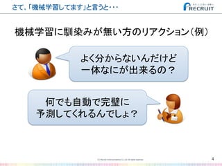 さて、「機械学習してます」と言うと・・・�
4(C) Recruit Communications Co.,Ltd. All rights reserved.
�
よく分からないんだけど	
  
一体なにが出来るの？	
何でも自動で完璧に	
  
予測してくれるんでしょ？	
  
機械学習に馴染みが無い方のリアクション（例）	
 
