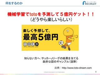 何をするのか�
8(C) Recruit Communications Co.,Ltd. All rights reserved.
�
機械学習でtotoを予測して５億円ゲット！！
（どうやら楽しいらしい）	
知らない方へ：サッカーJリーグの結果を当てる	
　　　　　　　　　　政府公認のギャンブル（語弊）	
出典：http://www.toto-dream.com
 
