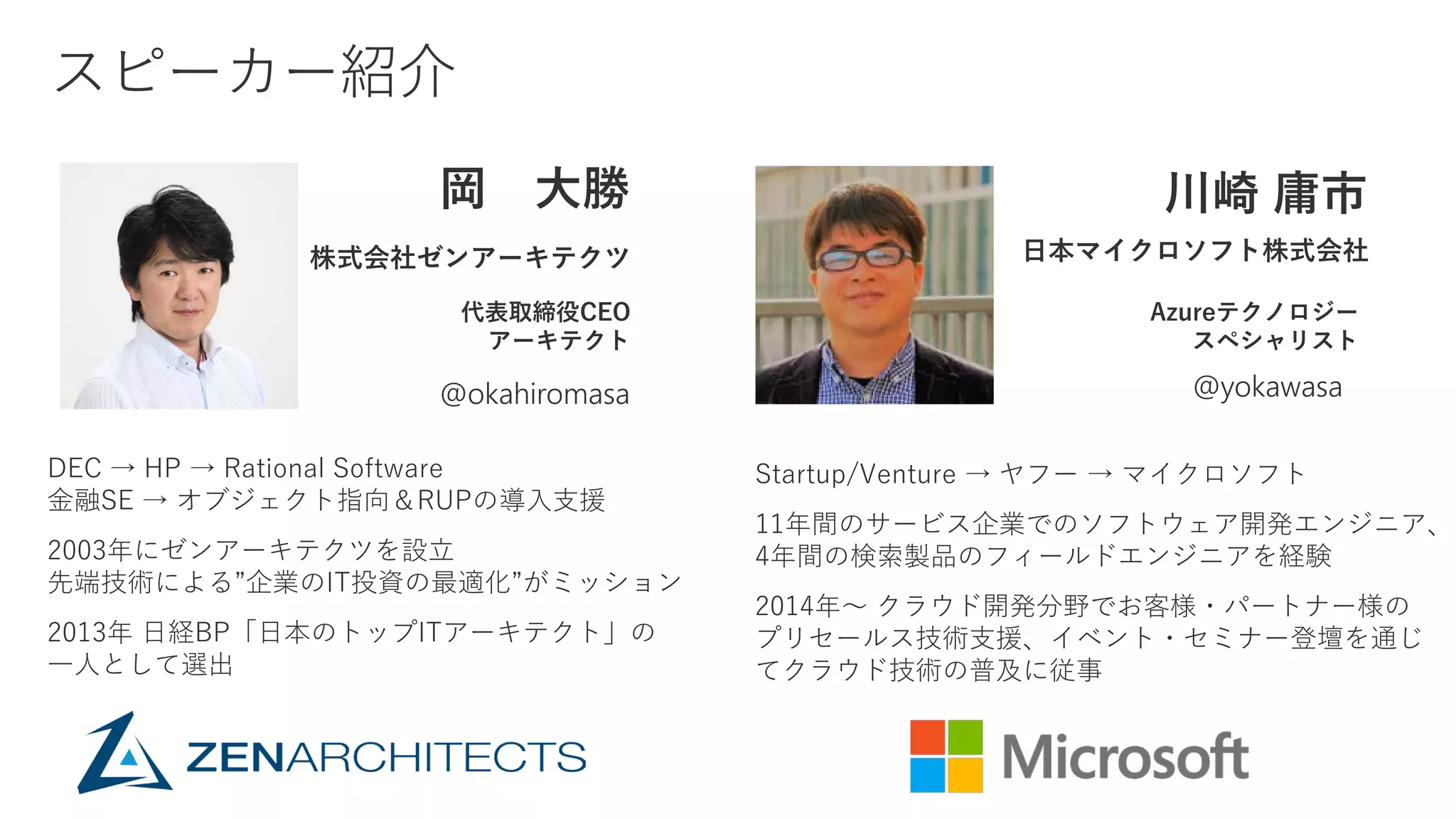 岡 大勝
@okahiromasa
株式会社ゼンアーキテクツ
代表取締役CEO
アーキテクト
DEC → HP → Rational Software
金融SE → オブジェクト指向＆RUPの導入支援
2003年にゼンアーキテクツを設立
先端技術による”企業のIT投資の最適化”がミッション
2013年 日経BP「日本のトップITアーキテクト」の
一人として選出
川崎 庸市
@yokawasa
日本マイクロソフト株式会社
Azureテクノロジー
スペシャリスト
Startup/Venture → ヤフー → マイクロソフト
11年間のサービス企業でのソフトウェア開発エンジニア、
4年間の検索製品のフィールドエンジニアを経験
2014年～ クラウド開発分野でお客様・パートナー様の
プリセールス技術支援、イベント・セミナー登壇を通じ
てクラウド技術の普及に従事
 