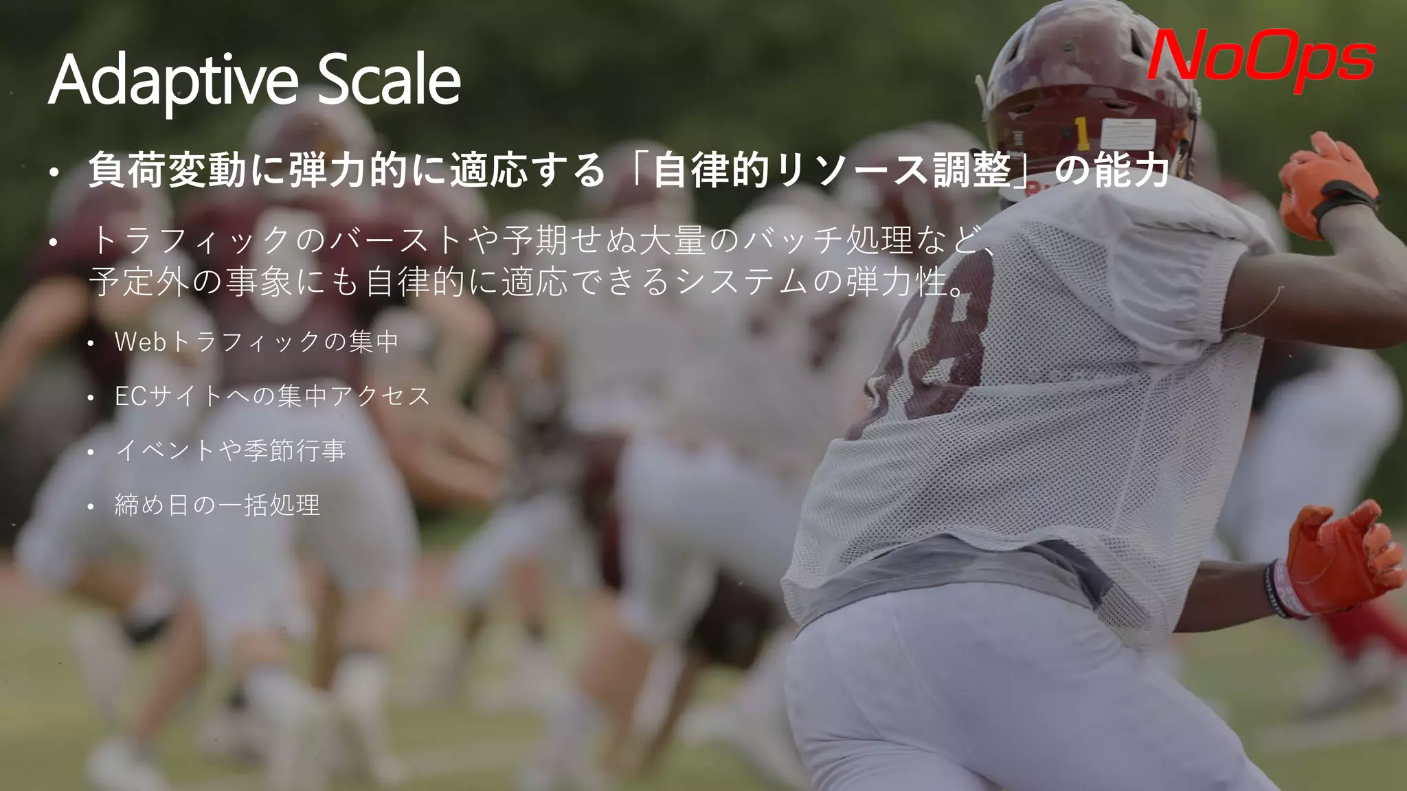 • 負荷変動に弾力的に適応する「自律的リソース調整」の能力
• トラフィックのバーストや予期せぬ大量のバッチ処理など、
予定外の事象にも自律的に適応できるシステムの弾力性。
• Webトラフィックの集中
• ECサイトへの集中アクセス
• イベントや季節行事
• 締め日の一括処理
Adaptive Scale
 