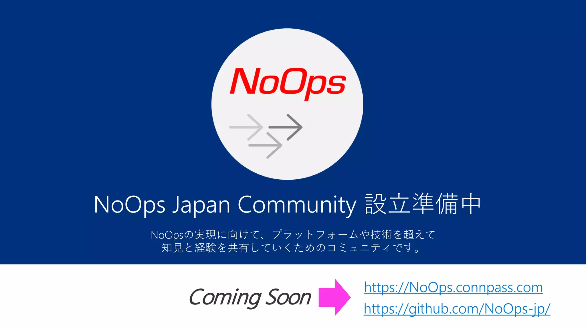 NoOps Japan Community 設立準備中
https://NoOps.connpass.com
https://github.com/NoOps-jp/
Coming Soon
NoOpsの実現に向けて、プラットフォームや技術を超えて
知見と経験を共有していくためのコミュニティです。
 