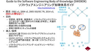 Guide to the Software Engineering Body of Knowledge (SWEBOK)
ソフトウェアエンジニアリング知識体系ガイド
http://swebokwiki.org
• 歴史：2001 v1, 2004 v2, 2005 ISO/IEC TR, 2014 v3,
2024 v4 間もなく！
• 目的
– 学習者、研究者、実務者が、ソフトウェアエンジニアリン
グにおける「一般に認められた知識」を特定し、共通の
理解を持つよう導く
– 関連分野との境界の定義
– 資格や教育カリキュラムの基礎
• 導入・採用
– SWEBOKに基づくIEEE-CSソフトウェアプロフェッショナル
認定プログラム）
– ISO/IEC 24773-4： ソフトウェアおよびシステムエンジニ
アリングの専門家の認定 - 第 4 部：ソフトウェアエンジ
ニアリング
– ソフトウェアエンジニアリング・コンピテンシーモデル（
SWECOM）
活動・プラク
ティス
知識体系
Body of
Knowledge
知識の
島々
11
 