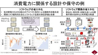消費電力に関係する設計や保守の例
38
ソフトウェアの省エネ化
• 低消費電力化の仕組みのアスペクト指向による横断的自動合成
• 環境リスク緩和性を含むソフトウェア品質の測定評価と改善
ソフトウェア開発の省エネ化
• 部品化・再利用・自動生成による開
発作業の効率化と利用電力削減
プログラム
モジュール
低消費電力化アスペクト
自動合成
void around():call(void
LDC_linetrace(void)){
float turn=p_gain*(…);
…
0
2
4
6
8
10
-1600
-1400
-1200
-1000
-800
-600
-400
-200
0
状態
電圧[mV]
時間[mS]
通常運用時の電圧変化
0
2
4
6
8
10
-1600
-1400
-1200
-1000
-800
-600
-400
-200
0
状態
電圧[mV]
時間[mS]
低消費電力化後
状態
バッテリ
電圧値
自動合成を通じ
た消費電力抑制
設計
資産
パターン 部品
再利用
新規
開発
過去の
開発
プログラム
要求
組立て
アスペクト
基盤
拡張
合成
新規開発の大部分を再利
用で実現し開発効率化
“アスペクト指向プログラミングによる高性能・低消費電力化” SIGSS 2014 “A Technique for Automatic Component Extraction,” Science of
Computer Programming, 56(1-2), 2005
抽出
抽象化
 