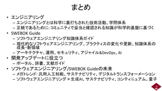 まとめ
• エンジニアリング
– エンジニアリングとは科学に裏打ちされた技術活動、学問体系
– 正統であるために: コミュニティで妥当と確認される知識が科学的基盤に基づく
• SWEBOK Guide
– ソフトウェアエンジニアリング知識体系ガイド
– 現代的なソフトウェアエンジニアリング、プラクティスの変化や更新、知識体系の
成長・新領域
– アーキテクチャ、運用、セキュリティ、アジャイル&DevOps、AI
• 開発アップデートに役立つ
– ポータル、辞書、文献ガイド
• ソフトウェアエンジニアリング/SWEBOK Guideの未来
– メガトレンド: 汎用人工知能、サステナビリティ、デジタルトランスフォーメーション
– ソフトウェアエンジニアリング×生成AI、サステナビリティ、コンティニュアム、量子
39
 