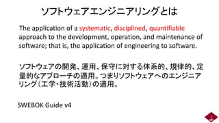 ソフトウェアエンジニアリングとは
The application of a systematic, disciplined, quantifiable
approach to the development, operation, and maintenance of
software; that is, the application of engineering to software.
ソフトウェアの開発、運用、保守に対する体系的、規律的、定
量的なアプローチの適用。つまりソフトウェアへのエンジニア
リング（工学・技術活動）の適用。
SWEBOK Guide v4
5
 