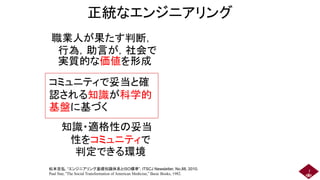 正統なエンジニアリング
職業人が果たす判断，
行為，助言が，社会で
実質的な価値を形成
7
松本吉弘, “エンジニアリング基礎知識体系とISO標準”, ITSCJ Newsletter, No.88, 2010.
Paul Star, “The Social Transformation of American Medicine,” Basic Books, 1982.
知識・適格性の妥当
性をコミュニティで
判定できる環境
コミュニティで妥当と確
認される知識が科学的
基盤に基づく
 