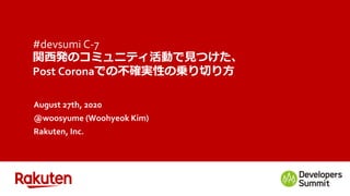 #devsumi C-7
関西発のコミュニティ活動で見つけた、
Post Coronaでの不確実性の乗り切り方
August 27th, 2020
@woosyume (Woohyeok Kim)
Rakuten, Inc.
 