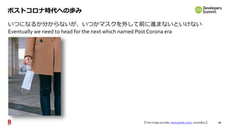 16
ポストコロナ時代への歩み
いつになるか分からないが、いつかマスクを外して前に進まないといけない
Eventually we need to head for the next which named Post Corona era
【 Free image provider, www.pexels.com/, 2020/08/13 】
 