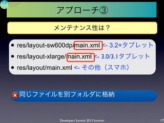 l res/layout-sw600dp/main.xml <- 3.2+タブレット
l res/layout-xlarge/main.xml <- 3.0/3.1タブレット
l res/layout/main.xml <- その他（スマホ）
l 同じファイルを別フォルダに格納
Developers Summit 2013 Summer
Summit
Developers
17
メンテナンス性は？
アプローチ③
 