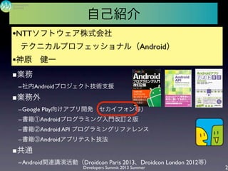 ■業務
-社内Androidプロジェクト技術支援
■業務外
-Google Play向けアプリ開発（セカイフォン等）
-書籍①Androidプログラミング入門改訂２版
-書籍②Android API プログラミングリファレンス
-書籍③Androidアプリテスト技法
■共通
-Android関連講演活動（Droidcon Paris 2013、Droidcon London 2012等）
Developers Summit 2013 Summer
Summit
Developers
2
自己紹介
•NTTソフトウェア株式会社
 テクニカルプロフェッショナル（Android）
•神原 健一
 