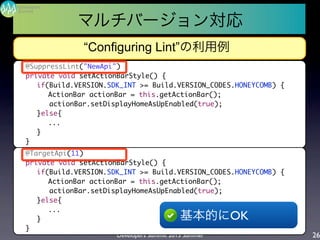 Developers Summit 2013 Summer
Summit
Developers
26
“Configuring Lint”の利用例
	 @SuppressLint("NewApi")
	 private void setActionBarStyle() {
	 	 if(Build.VERSION.SDK_INT >= Build.VERSION_CODES.HONEYCOMB) {
	 	 	 ActionBar actionBar = this.getActionBar();
	 	 actionBar.setDisplayHomeAsUpEnabled(true);
	 	 }else{
	 	 	 ...
	 	 }
	 }
	 @TargetApi(11)
	 private void setActionBarStyle() {
	 	 if(Build.VERSION.SDK_INT >= Build.VERSION_CODES.HONEYCOMB) {
	 	 	 ActionBar actionBar = this.getActionBar();
	 	 actionBar.setDisplayHomeAsUpEnabled(true);
	 	 }else{
	 	 	 ...
	 	 }
	 }
基本的にOK
マルチバージョン対応
 