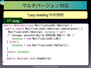 Developers Summit 2013 Summer
Summit
Developers
27
“Lazy loading”の利用例
public	
 abstract	
 class	
 NotificationUtilAbstract	
 {
	
 	
 public	
 static	
 NotificationUtilAbstract	
 newInstance()	
 {
	
 	
 	
 	
 NotificationUtilAbstract	
 instance	
 =	
 null;
	
 	
 	
 if	
 (Integer.parseInt(Build.VERSION.SDK)>=	
 16)	
 {
	
 	
 	
 	
 	
 	
 instance	
 =	
 new	
 NotificationUtilJB();
	
 	
 	
 }	
 else	
 {
	
 	
 	
 	
 	
 	
 instance	
 =	
 new	
 NotificationUtilDefault();
	
 	
 	
 }
	
 	
 	
 return	
 instance;
	
 	
 	
 }
	
 	
 	
 public	
 abstract	
 void	
 showCaller;
}
1st step
マルチバージョン対応
 