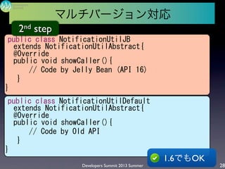 Developers Summit 2013 Summer
Summit
Developers
28
public	
 class	
 NotificationUtilJB
extends	
 NotificationUtilAbstract{
@Override
public	
 void	
 showCaller(){
	
 	
 	
 	
 	
 	
 //	
 Code	
 by	
 Jelly	
 Bean	
 (API	
 16)
	
 	
 	
 }
}
public	
 class	
 NotificationUtilDefault
extends	
 NotificationUtilAbstract{
@Override
public	
 void	
 showCaller(){
	
 	
 	
 	
 	
 	
 //	
 Code	
 by	
 Old	
 API
	
 	
 	
 }
}
1.6でもOK
2nd step
マルチバージョン対応
 