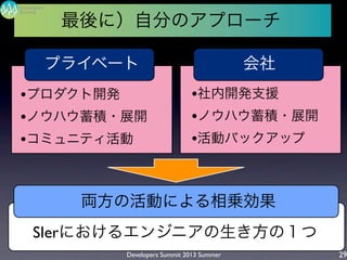 Developers Summit 2013 Summer
Summit
Developers
29
最後に）自分のアプローチ
SIerにおけるエンジニアの生き方の１つ
プライベート 会社
両方の活動による相乗効果
•プロダクト開発
•ノウハウ蓄積・展開
•コミュニティ活動
•社内開発支援
•ノウハウ蓄積・展開
•活動バックアップ
 