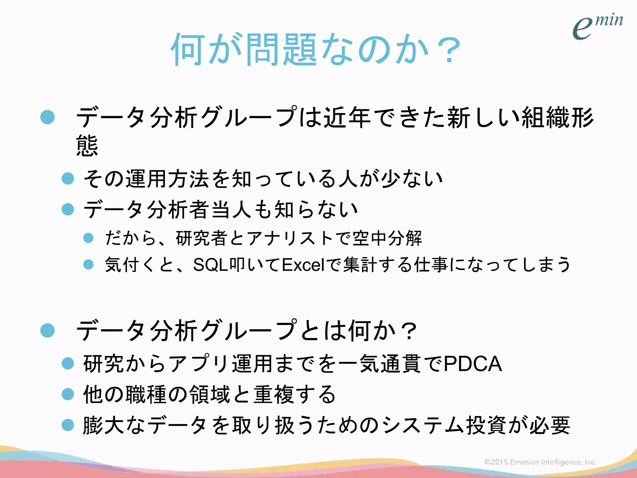 何が問題なのか？
 データ分析グループは近年できた新しい組織形
態
 その運用方法を知っている人が少ない
 データ分析者当人も知らない
 だから、研究者とアナリストで空中分解
 気付くと、SQL叩いてExcelで集計する仕事になってしまう
 データ分析グループとは何か？
 研究からアプリ運用までを一気通貫でPDCA
 他の職種の領域と重複する
 膨大なデータを取り扱うためのシステム投資が必要
 