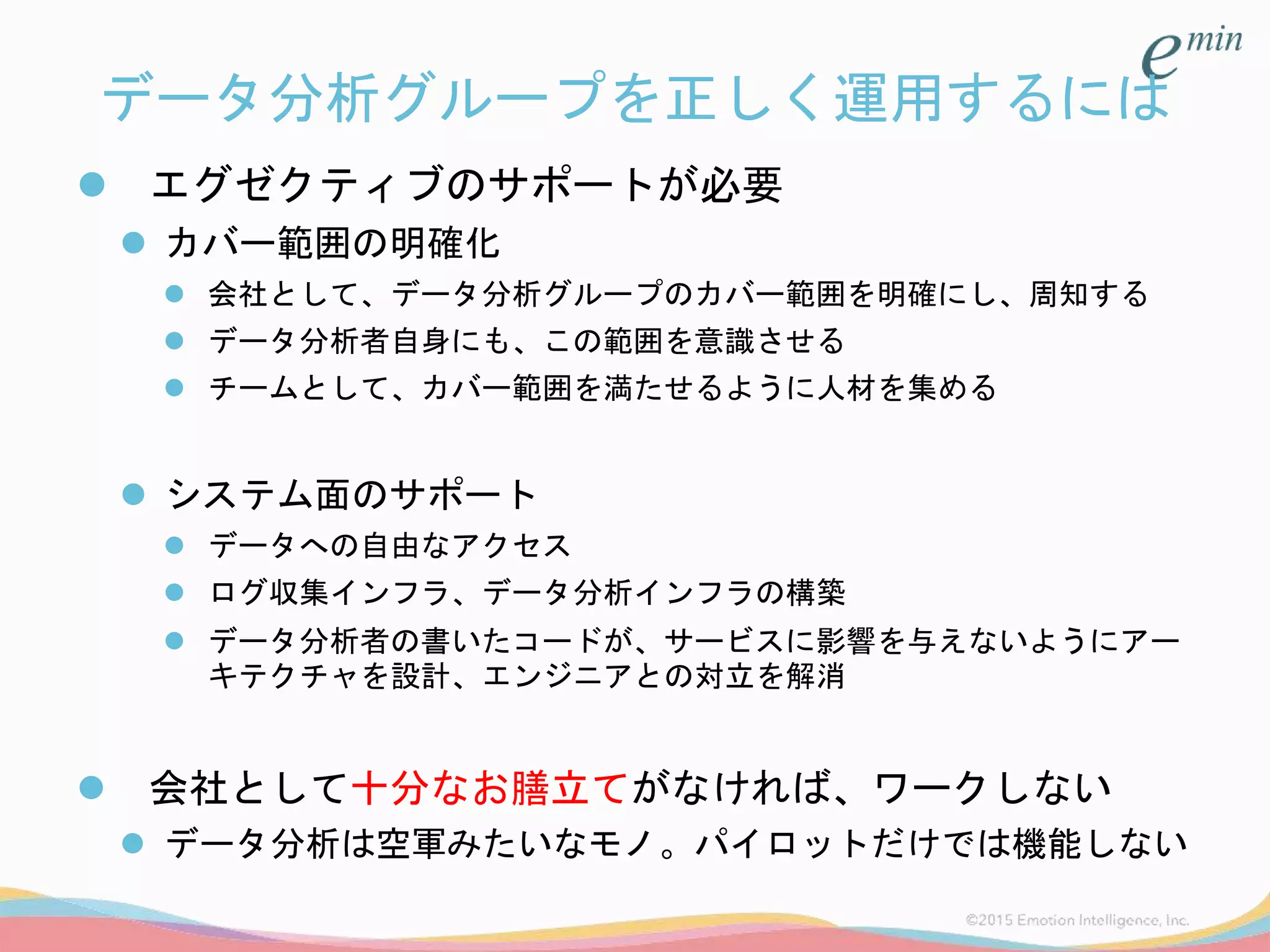 データ分析グループを正しく運用するには
 エグゼクティブのサポートが必要
 カバー範囲の明確化
 会社として、データ分析グループのカバー範囲を明確にし、周知する
 データ分析者自身にも、この範囲を意識させる
 チームとして、カバー範囲を満たせるように人材を集める
 システム面のサポート
 データへの自由なアクセス
 ログ収集インフラ、データ分析インフラの構築
 データ分析者の書いたコードが、サービスに影響を与えないようにアー
キテクチャを設計、エンジニアとの対立を解消
 会社として十分なお膳立てがなければ、ワークしない
 データ分析は空軍みたいなモノ。パイロットだけでは機能しない
 