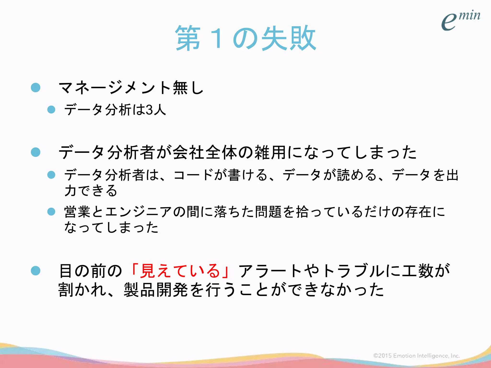 第１の失敗
 マネージメント無し
 データ分析は3人
 データ分析者が会社全体の雑用になってしまった
 データ分析者は、コードが書ける、データが読める、データを出
力できる
 営業とエンジニアの間に落ちた問題を拾っているだけの存在に
なってしまった
 目の前の「見えている」アラートやトラブルに工数が
割かれ、製品開発を行うことができなかった
 