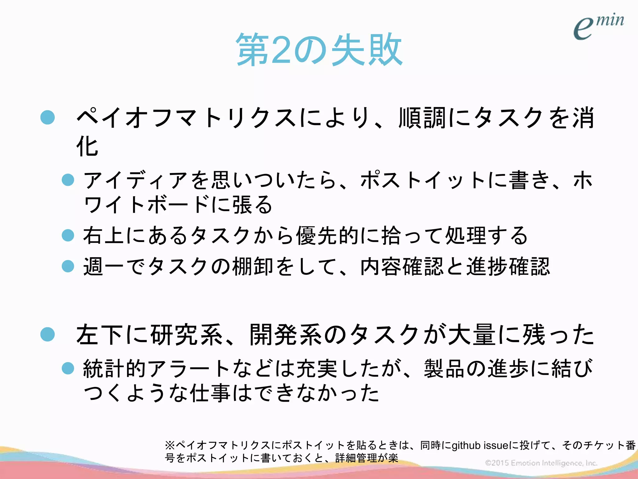 第2の失敗
 ペイオフマトリクスにより、順調にタスクを消
化
 アイディアを思いついたら、ポストイットに書き、ホ
ワイトボードに張る
 右上にあるタスクから優先的に拾って処理する
 週一でタスクの棚卸をして、内容確認と進捗確認
 左下に研究系、開発系のタスクが大量に残った
 統計的アラートなどは充実したが、製品の進歩に結び
つくような仕事はできなかった
※ペイオフマトリクスにポストイットを貼るときは、同時にgithub issueに投げて、そのチケット番
号をポストイットに書いておくと、詳細管理が楽
 