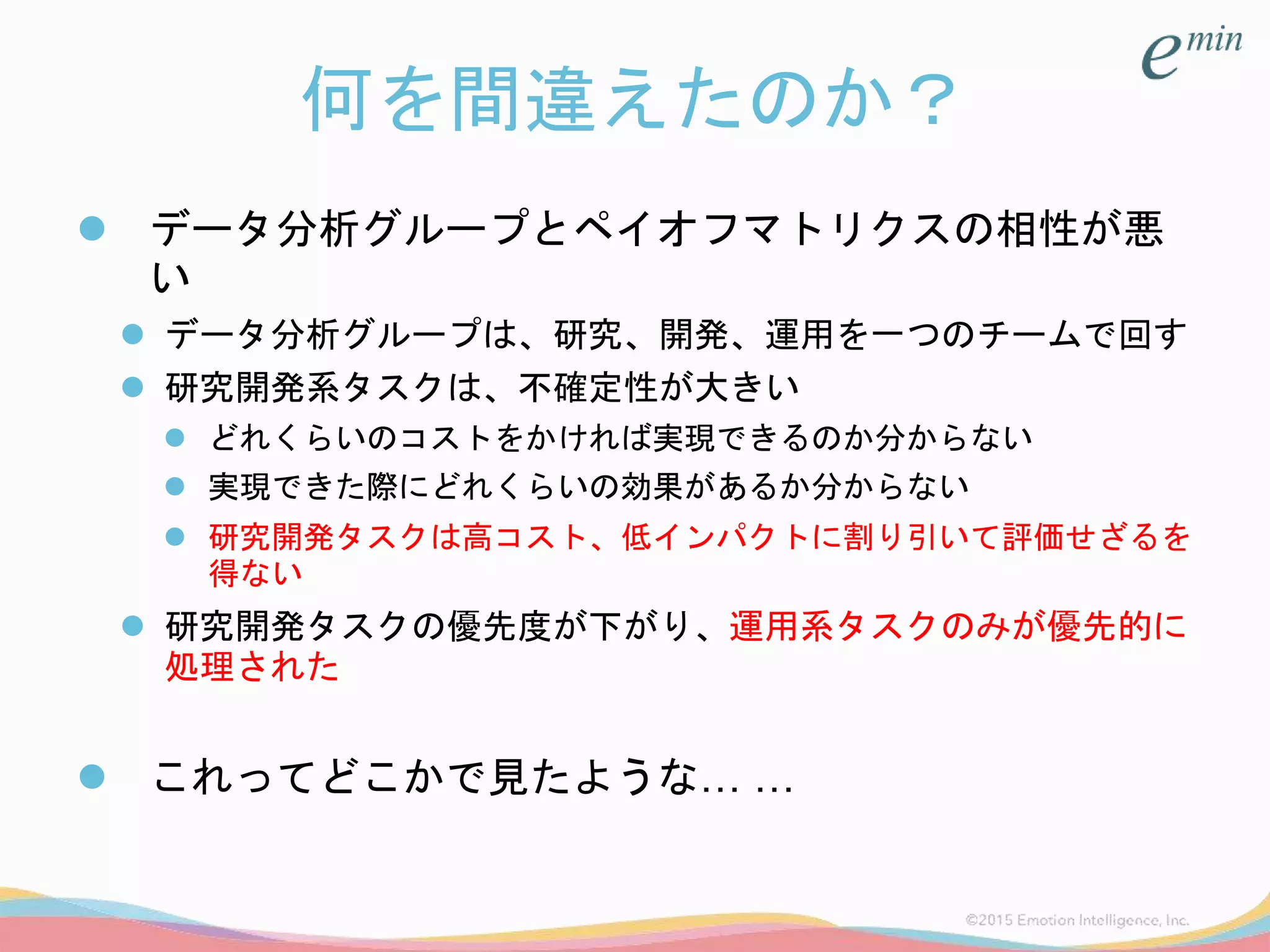 何を間違えたのか？
 データ分析グループとペイオフマトリクスの相性が悪
い
 データ分析グループは、研究、開発、運用を一つのチームで回す
 研究開発系タスクは、不確定性が大きい
 どれくらいのコストをかければ実現できるのか分からない
 実現できた際にどれくらいの効果があるか分からない
 研究開発タスクは高コスト、低インパクトに割り引いて評価せざるを
得ない
 研究開発タスクの優先度が下がり、運用系タスクのみが優先的に
処理された
 これってどこかで見たような… …
 