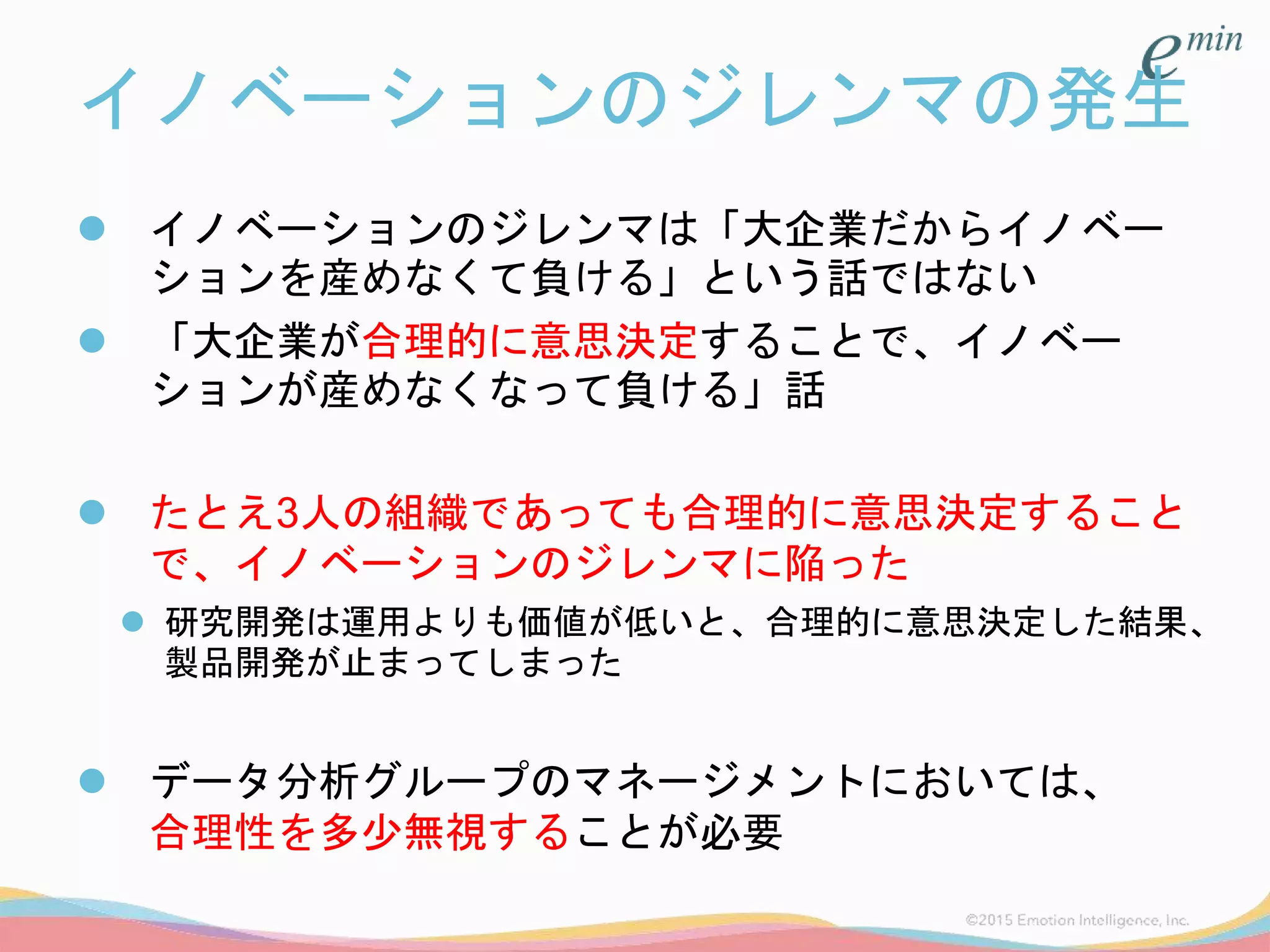 イノベーションのジレンマの発生
 イノベーションのジレンマは「大企業だからイノベー
ションを産めなくて負ける」という話ではない
 「大企業が合理的に意思決定することで、イノベー
ションが産めなくなって負ける」話
 たとえ3人の組織であっても合理的に意思決定すること
で、イノベーションのジレンマに陥った
 研究開発は運用よりも価値が低いと、合理的に意思決定した結果、
製品開発が止まってしまった
 データ分析グループのマネージメントにおいては、
合理性を多少無視することが必要
 
